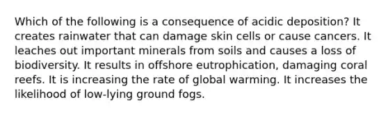 Which of the following is a consequence of acidic deposition? It creates rainwater that can damage skin cells or cause cancers. It leaches out important minerals from soils and causes a loss of biodiversity. It results in offshore eutrophication, damaging coral reefs. It is increasing the rate of global warming. It increases the likelihood of low-lying ground fogs.