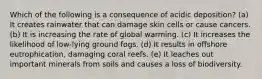 Which of the following is a consequence of acidic deposition? (a) It creates rainwater that can damage skin cells or cause cancers. (b) It is increasing the rate of global warming. (c) It increases the likelihood of low-lying ground fogs. (d) It results in offshore eutrophication, damaging coral reefs. (e) It leaches out important minerals from soils and causes a loss of biodiversity.