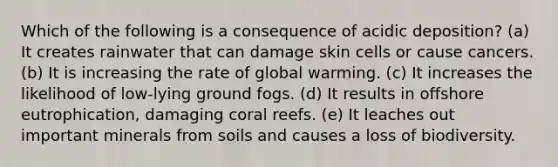 Which of the following is a consequence of acidic deposition? (a) It creates rainwater that can damage skin cells or cause cancers. (b) It is increasing the rate of global warming. (c) It increases the likelihood of low-lying ground fogs. (d) It results in offshore eutrophication, damaging coral reefs. (e) It leaches out important minerals from soils and causes a loss of biodiversity.