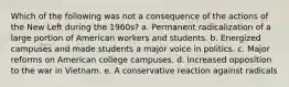 Which of the following was not a consequence of the actions of the New Left during the 1960s? a. Permanent radicalization of a large portion of American workers and students. b. Energized campuses and made students a major voice in politics. c. Major reforms on American college campuses. d. Increased opposition to the war in Vietnam. e. A conservative reaction against radicals