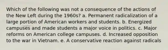 Which of the following was not a consequence of the actions of the New Left during the 1960s? a. Permanent radicalization of a large portion of American workers and students. b. Energized campuses and made students a major voice in politics. c. Major reforms on American college campuses. d. Increased opposition to the war in Vietnam. e. A conservative reaction against radicals