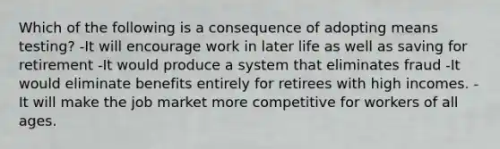 Which of the following is a consequence of adopting means testing? -It will encourage work in later life as well as saving for retirement -It would produce a system that eliminates fraud -It would eliminate benefits entirely for retirees with high incomes. -It will make the job market more competitive for workers of all ages.