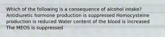 Which of the following is a consequence of alcohol intake? Antidiuretic hormone production is suppressed Homocysteine production is reduced Water content of <a href='https://www.questionai.com/knowledge/k7oXMfj7lk-the-blood' class='anchor-knowledge'>the blood</a> is increased The MEOS is suppressed