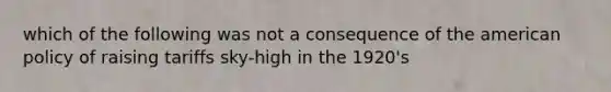 which of the following was not a consequence of the american policy of raising tariffs sky-high in the 1920's