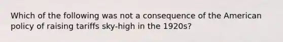 Which of the following was not a consequence of the American policy of raising tariffs sky-high in the 1920s?