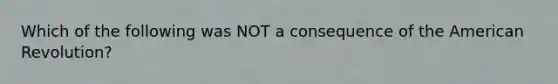 Which of the following was NOT a consequence of the American Revolution?