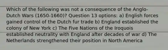 Which of the following was not a consequence of the Anglo-Dutch Wars (1650-1660)? Question 13 options: a) English forces gained control of the Dutch fur trade b) England established the colony of New York c) The Five Nations of the Iroquois established neutrality with England after decades of war d) The Netherlands strengthened their position in North America