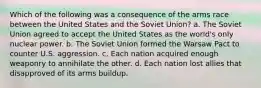 Which of the following was a consequence of the arms race between the United States and the Soviet Union? a. The Soviet Union agreed to accept the United States as the world's only nuclear power. b. The Soviet Union formed the Warsaw Pact to counter U.S. aggression. c. Each nation acquired enough weaponry to annihilate the other. d. Each nation lost allies that disapproved of its arms buildup.