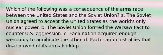 Which of the following was a consequence of the arms race between the United States and the Soviet Union? a. The Soviet Union agreed to accept the United States as the world's only nuclear power. b. The Soviet Union formed the Warsaw Pact to counter U.S. aggression. c. Each nation acquired enough weaponry to annihilate the other. d. Each nation lost allies that disapproved of its arms buildup.