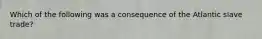 Which of the following was a consequence of the Atlantic slave trade?