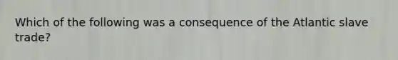 Which of the following was a consequence of the Atlantic slave trade?