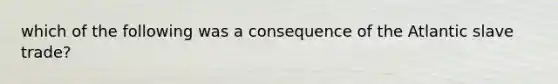 which of the following was a consequence of the Atlantic slave trade?