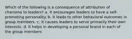 Which of the following is a consequence of attribution of charisma to leaders? a. It encourages leaders to have a self-promoting personality. b. It leads to other behavioral outcomes in group members. c. It causes leaders to serve primarily their own interests. d. It helps in developing a personal brand in each of the group members