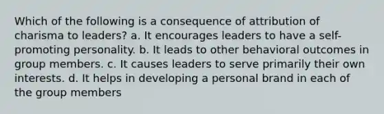 Which of the following is a consequence of attribution of charisma to leaders? a. It encourages leaders to have a self-promoting personality. b. It leads to other behavioral outcomes in group members. c. It causes leaders to serve primarily their own interests. d. It helps in developing a personal brand in each of the group members