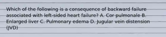 Which of the following is a consequence of backward failure associated with left-sided heart failure? A. Cor pulmonale B. Enlarged liver C. Pulmonary edema D. Jugular vein distension (JVD)