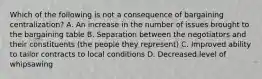 Which of the following is not a consequence of bargaining centralization? A. An increase in the number of issues brought to the bargaining table B. Separation between the negotiators and their constituents (the people they represent) C. Improved ability to tailor contracts to local conditions D. Decreased level of whipsawing