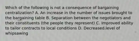 Which of the following is not a consequence of bargaining centralization? A. An increase in the number of issues brought to the bargaining table B. Separation between the negotiators and their constituents (the people they represent) C. Improved ability to tailor contracts to local conditions D. Decreased level of whipsawing