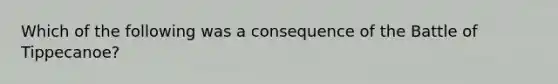 Which of the following was a consequence of the Battle of Tippecanoe?