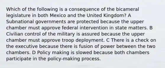 Which of the following is a consequence of the bicameral legislature in both Mexico and the United Kingdom? A Subnational governments are protected because the upper chamber must approve federal intervention in state matters. B Civilian control of the military is assured because the upper chamber must approve troop deployment. C There is a check on the executive because there is fusion of power between the two chambers. D Policy making is slowed because both chambers participate in the policy-making process.