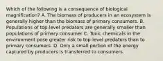 Which of the following is a consequence of biological magnification? A. The biomass of producers in an ecosystem is generally higher than the biomass of primary consumers. B. Populations of top-level predators are generally smaller than populations of primary consumer C. Toxic chemicals in the environment pose greater risk to top-level predators than to primary consumers. D. Only a small portion of the energy captured by producers is transferred to consumers.