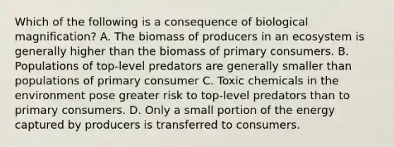 Which of the following is a consequence of biological magnification? A. The biomass of producers in an ecosystem is generally higher than the biomass of primary consumers. B. Populations of top-level predators are generally smaller than populations of primary consumer C. Toxic chemicals in the environment pose greater risk to top-level predators than to primary consumers. D. Only a small portion of the energy captured by producers is transferred to consumers.