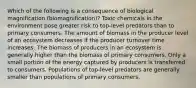 Which of the following is a consequence of biological magnification (biomagnification)? Toxic chemicals in the environment pose greater risk to top-level predators than to primary consumers. The amount of biomass in the producer level of an ecosystem decreases if the producer turnover time increases. The biomass of producers in an ecosystem is generally higher than the biomass of primary consumers. Only a small portion of the energy captured by producers is transferred to consumers. Populations of top-level predators are generally smaller than populations of primary consumers.