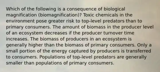 Which of the following is a consequence of biological magnification (biomagnification)? Toxic chemicals in the environment pose greater risk to top-level predators than to primary consumers. The amount of biomass in the producer level of an ecosystem decreases if the producer turnover time increases. The biomass of producers in an ecosystem is generally higher than the biomass of primary consumers. Only a small portion of the energy captured by producers is transferred to consumers. Populations of top-level predators are generally smaller than populations of primary consumers.