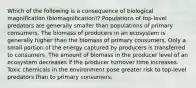 Which of the following is a consequence of biological magnification (biomagnification)? Populations of top-level predators are generally smaller than populations of primary consumers. The biomass of producers in an ecosystem is generally higher than the biomass of primary consumers. Only a small portion of the energy captured by producers is transferred to consumers. The amount of biomass in the producer level of an ecosystem decreases if the producer turnover time increases. Toxic chemicals in the environment pose greater risk to top-level predators than to primary consumers.