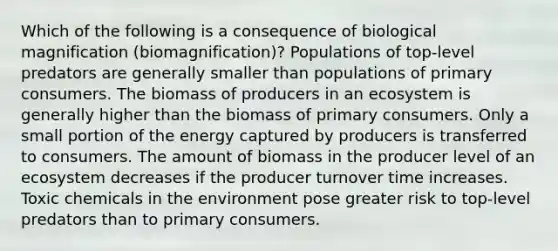 Which of the following is a consequence of biological magnification (biomagnification)? Populations of top-level predators are generally smaller than populations of primary consumers. The biomass of producers in an ecosystem is generally higher than the biomass of primary consumers. Only a small portion of the energy captured by producers is transferred to consumers. The amount of biomass in the producer level of an ecosystem decreases if the producer turnover time increases. Toxic chemicals in the environment pose greater risk to top-level predators than to primary consumers.