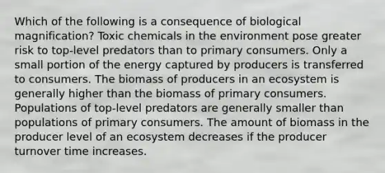 Which of the following is a consequence of biological magnification? Toxic chemicals in the environment pose greater risk to top-level predators than to primary consumers. Only a small portion of the energy captured by producers is transferred to consumers. The biomass of producers in an ecosystem is generally higher than the biomass of primary consumers. Populations of top-level predators are generally smaller than populations of primary consumers. The amount of biomass in the producer level of an ecosystem decreases if the producer turnover time increases.