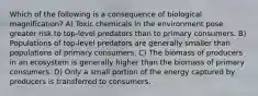 Which of the following is a consequence of biological magnification? A) Toxic chemicals in the environment pose greater risk to top-level predators than to primary consumers. B) Populations of top-level predators are generally smaller than populations of primary consumers. C) The biomass of producers in an ecosystem is generally higher than the biomass of primary consumers. D) Only a small portion of the energy captured by producers is transferred to consumers.