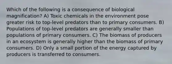 Which of the following is a consequence of biological magnification? A) Toxic chemicals in the environment pose greater risk to top-level predators than to primary consumers. B) Populations of top-level predators are generally smaller than populations of primary consumers. C) The biomass of producers in an ecosystem is generally higher than the biomass of primary consumers. D) Only a small portion of the energy captured by producers is transferred to consumers.