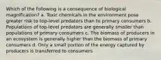 Which of the following is a consequence of biological magnification? a. Toxic chemicals in the environment pose greater risk to top-level predators than to primary consumers b. Populations of top-level predators are generally smaller than populations of primary consumers c. The biomass of producers in an ecosystem is generally higher than the biomass of primary consumers d. Only a small portion of the energy captured by producers is transferred to consumers