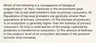 Which of the following is a consequence of biological magnification? A) Toxic chemicals in the environment pose greater risk to top-level predators than to primary consumers. B) Populations of top-level predators are generally smaller than populations of primary consumers. C) The biomass of producers in an ecosystem is generally higher than the biomass of primary consumers. D) Only a small portion of the energy captured by producers is transferred to consumers. E) The amount of biomass in the producer level of an ecosystem decreases if the producer turnover time increases.