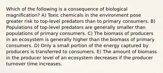 Which of the following is a consequence of biological magnification? A) Toxic chemicals in the environment pose greater risk to top-level predators than to primary consumers. B) Populations of top-level predators are generally smaller than populations of primary consumers. C) The biomass of producers in an ecosystem is generally higher than the biomass of primary consumers. D) Only a small portion of the energy captured by producers is transferred to consumers. E) The amount of biomass in the producer level of an ecosystem decreases if the producer turnover time increases.