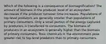 Which of the following is a consequence of biomagnification? The amount of biomass in the producer level of an ecosystem decreases if the producer turnover time increases. Populations of top-level predators are generally smaller than populations of primary consumers. Only a small portion of the energy captured by producers is transferred to consumers. The biomass of producers in an ecosystem is generally higher than the biomass of primary consumers. Toxic chemicals in the environment pose greater risk to top-level predators than to primary consumers.