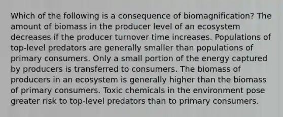 Which of the following is a consequence of biomagnification? The amount of biomass in the producer level of an ecosystem decreases if the producer turnover time increases. Populations of top-level predators are generally smaller than populations of primary consumers. Only a small portion of the energy captured by producers is transferred to consumers. The biomass of producers in an ecosystem is generally higher than the biomass of primary consumers. Toxic chemicals in the environment pose greater risk to top-level predators than to primary consumers.