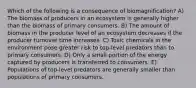 Which of the following is a consequence of biomagnification? A) The biomass of producers in an ecosystem is generally higher than the biomass of primary consumers. B) The amount of biomass in the producer level of an ecosystem decreases if the producer turnover time increases. C) Toxic chemicals in the environment pose greater risk to top-level predators than to primary consumers. D) Only a small portion of the energy captured by producers is transferred to consumers. E) Populations of top-level predators are generally smaller than populations of primary consumers.