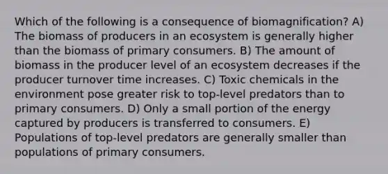 Which of the following is a consequence of biomagnification? A) The biomass of producers in an ecosystem is generally higher than the biomass of primary consumers. B) The amount of biomass in the producer level of an ecosystem decreases if the producer turnover time increases. C) Toxic chemicals in the environment pose greater risk to top-level predators than to primary consumers. D) Only a small portion of the energy captured by producers is transferred to consumers. E) Populations of top-level predators are generally smaller than populations of primary consumers.