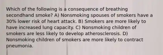 Which of the following is a consequence of breathing secondhand smoke? A) Nonsmoking spouses of smokers have a 30% lower risk of heart attack. B) Smokers are more likely to have increased lung capacity. C) Nonsmoking children of smokers are less likely to develop atherosclerosis. D) Nonsmoking children of smokers are more likely to contract pneumonia.