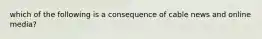 which of the following is a consequence of cable news and online media?
