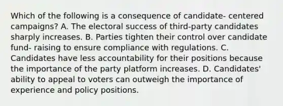 Which of the following is a consequence of candidate- centered campaigns? A. The electoral success of third-party candidates sharply increases. B. Parties tighten their control over candidate fund- raising to ensure compliance with regulations. C. Candidates have less accountability for their positions because the importance of the party platform increases. D. Candidates' ability to appeal to voters can outweigh the importance of experience and policy positions.