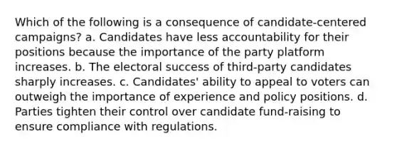 Which of the following is a consequence of candidate-centered campaigns? a. Candidates have less accountability for their positions because the importance of the party platform increases. b. The electoral success of third-party candidates sharply increases. c. Candidates' ability to appeal to voters can outweigh the importance of experience and policy positions. d. Parties tighten their control over candidate fund-raising to ensure compliance with regulations.