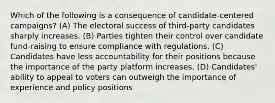 Which of the following is a consequence of candidate-centered campaigns? (A) The electoral success of third-party candidates sharply increases. (B) Parties tighten their control over candidate fund-raising to ensure compliance with regulations. (C) Candidates have less accountability for their positions because the importance of the party platform increases. (D) Candidates' ability to appeal to voters can outweigh the importance of experience and policy positions