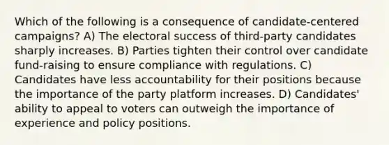 Which of the following is a consequence of candidate-centered campaigns? A) The electoral success of third-party candidates sharply increases. B) Parties tighten their control over candidate fund-raising to ensure compliance with regulations. C) Candidates have less accountability for their positions because the importance of the party platform increases. D) Candidates' ability to appeal to voters can outweigh the importance of experience and policy positions.