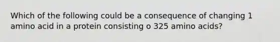 Which of the following could be a consequence of changing 1 amino acid in a protein consisting o 325 amino acids?