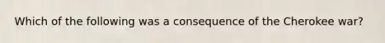 Which of the following was a consequence of the Cherokee war?