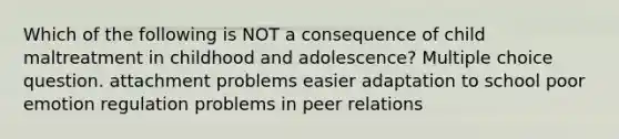 Which of the following is NOT a consequence of child maltreatment in childhood and adolescence? Multiple choice question. attachment problems easier adaptation to school poor emotion regulation problems in peer relations