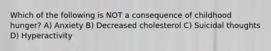 Which of the following is NOT a consequence of childhood hunger? A) Anxiety B) Decreased cholesterol C) Suicidal thoughts D) Hyperactivity