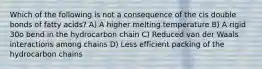 Which of the following is not a consequence of the cis double bonds of fatty acids? A) A higher melting temperature B) A rigid 30o bend in the hydrocarbon chain C) Reduced van der Waals interactions among chains D) Less efficient packing of the hydrocarbon chains